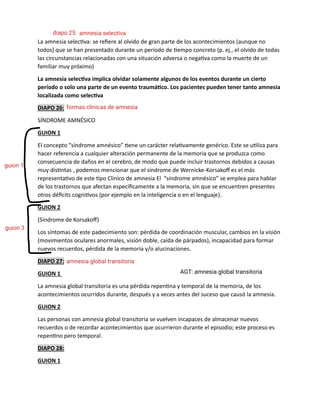 La amnesia selectiva: se refiere al olvido de gran parte de los acontecimientos (aunque no
todos) que se han presentado durante un período de tiempo concreto (p. ej., el olvido de todas
las circunstancias relacionadas con una situación adversa o negativa como la muerte de un
familiar muy próximo)
La amnesia selectiva implica olvidar solamente algunos de los eventos durante un cierto
período o solo una parte de un evento traumático. Los pacientes pueden tener tanto amnesia
localizada como selectiva
DIAPO 26:
SÍNDROME AMNÉSICO
GUION 1
El concepto “síndrome amnésico” tiene un carácter relativamente genérico. Este se utiliza para
hacer referencia a cualquier alteración permanente de la memoria que se produzca como
consecuencia de daños en el cerebro, de modo que puede incluir trastornos debidos a causas
muy distintas , podemos mencionar que el síndrome de Wernicke-Korsakoff es el más
representativo de este tipo Clinico de amnesia El “síndrome amnésico” se emplea para hablar
de los trastornos que afectan específicamente a la memoria, sin que se encuentren presentes
otros déficits cognitivos (por ejemplo en la inteligencia o en el lenguaje).
GUION 2
(Síndrome de Korsakoff)
Los síntomas de este padecimiento son: pérdida de coordinación muscular, cambios en la visión
(movimientos oculares anormales, visión doble, caída de párpados), incapacidad para formar
nuevos recuerdos, pérdida de la memoria y/o alucinaciones.
DIAPO 27:
GUION 1
La amnesia global transitoria es una pérdida repentina y temporal de la memoria, de los
acontecimientos ocurridos durante, después y a veces antes del suceso que causó la amnesia.
GUION 2
Las personas con amnesia global transitoria se vuelven incapaces de almacenar nuevos
recuerdos o de recordar acontecimientos que ocurrieron durante el episodio; este proceso es
repentino pero temporal.
DIAPO 28:
GUION 1
amnesia selectiva
diapo 25:
formas clinicas de amnesia
guion 1
guion 3
amnesia global transitoria
AGT: amnesia global transitoria
 
