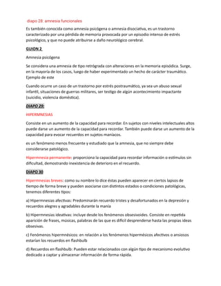 Es también conocida como amnesia psicógena o amnesia disociativa, es un trastorno
caracterizado por una pérdida de memoria provocada por un episodio intenso de estrés
psicológico, y que no puede atribuirse a daño neurológico cerebral.
GUION 2
Amnesia psicógena
Se considera una amnesia de tipo retrógrada con alteraciones en la memoria episódica. Surge,
en la mayoría de los casos, luego de haber experimentado un hecho de carácter traumático.
Ejemplo de este
Cuando ocurre un caso de un trastorno por estrés postraumático, ya sea un abuso sexual
infantil, situaciones de guerras militares, ser testigo de algún acontecimiento impactante
(suicidio, violencia doméstica).
DIAPO 29:
HIPERMNESIAS
Consiste en un aumento de la capacidad para recordar. En sujetos con niveles intelectuales altos
puede darse un aumento de la capacidad para recordar. También puede darse un aumento de la
capacidad para evocar recuerdos en sujetos maníacos.
es un fenómeno menos frecuente y estudiado que la amnesia, que no siempre debe
considerarse patológico.
Hipermnesia permanente: proporciona la capacidad para recordar información o estímulos sin
dificultad, demostrando inexistencia de deterioro en el recuerdo.
DIAPO 30
Hipermnesias breves: como su nombre lo dice éstas pueden aparecer en ciertos lapsos de
tiempo de forma breve y pueden asociarse con distintos estados o condiciones patológicas,
tenemos diferentes tipos:
a) Hipermnesias afectivas: Predominarán recuerdo tristes y desafortunados en la depresión y
recuerdos alegres y agradables durante la manía
b) Hipermnesias ideativas: incluye desde los fenómenos obsesivoides. Consiste en repetida
aparición de frases, músicas, palabras de las que es difícil desprenderse hasta las propias ideas
obsesivas.
c) Fenómenos hipermnésicos: en relación a los fenómenos hipermésicos afectivos o ansiosos
estarían los recuerdos en flashbulb
d) Recuerdos en flashbulb: Pueden estar relacionados con algún tipo de mecanismo evolutivo
dedicado a captar y almacenar información de forma rápida.
diapo 28: amnesia funcionales
 