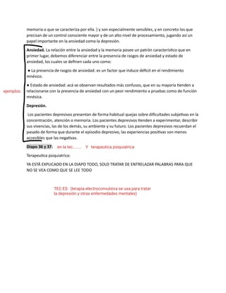 memoria o que se caracteriza por ella. ) y son especialmente sensibles, y en concreto los que
precisan de un control consciente mayor y de un alto nivel de procesamiento, jugando así un
papel importante en la ansiedad como la depresión.
Ansiedad. La relación entre la ansiedad y la memoria posee un patrón característico que en
primer lugar, debemos diferenciar entre la presencia de rasgos de ansiedad y estado de
ansiedad, los cuales se definen cada uno como:
● La presencia de rasgos de ansiedad: es un factor que induce déficit en el rendimiento
mnésico.
● Estado de ansiedad: acá se observan resultados más confusos, que en su mayoría tienden a
relacionarse con la presencia de ansiedad con un peor rendimiento a pruebas como de función
mnésica.
Depresión.
Los pacientes depresivos presentan de forma habitual quejas sobre dificultades subjetivas en la
concentración, atención o memoria. Los pacientes depresivos tienden a experimentar, describir
sus vivencias, las de los demás, su ambiente y su futuro. Los pacientes depresivos recuerdan el
pasado de forma que durante el episodio depresivo, las experiencias positivas son menos
accesibles que las negativas.
Diapo 36 y 37:
Terapeutica psiquiatrica:
YA ESTÁ EXPLICADO EN LA DIAPO TODO, SOLO TRATAR DE ENTRELAZAR PALABRAS PARA QUE
NO SE VEA COMO QUE SE LEE TODO
ejemplos:
en la tec........ Y terapeutica psiquiatrica
TEC ES: (terapia electroconvulsiva se usa para tratar
la depresión y otras enfermedades mentales)
 