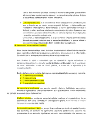 Dentro de la memoria episódica, tenemos la memoria retrógrada, que se refiere
a la memoria de acontecimientos pasados y la memoria anterógrada, que designa
el recuerdo de acontecimientos nuevos o recientes.
➢ La memoria semántica es el conocimiento de las cosas que tiene un individuo, sin
que se inscriba en un marco temporoespacial definido. La información que
recordamos está desprovista de referencias a la historia personal del individuo y
definiría el saber, la cultura, o incluso las competencias del sujeto. Ósea estos son
conocimientos generales sobre el mundo, por ejemplo el precio de un objeto, los
contenidos aprendidos en la escuela.
En resumen, la memoria semántica es la que se refiere a hechos o informaciones
de carácter general, mientras que la memoria episódica es la que se refiere a
acontecimientos particulares (es decir, episodios) de la propia vida.
→ La memoria no declarativa o implícita.
Es un tipo de memoria a largo plazo. Se refiere al conocimiento sobre cómo hacemos las
cosas y es independiente de la recuperación consciente o intencional de la información.
Su adquisición es lenta y se produce después de ensayos reiterados.
Este sistema se aplica a habilidades que no representan alguna información o
conocimiento explícito. Por ejemplo, montar bicicleta, escribir, nadar, etc. El aprendizaje
de estas habilidades ocurre de modo gradual, a través de la ejecución y la
retroalimentación.
Dentro de la memoria implícita distinguimos cuatro subtipos heterogéneos de memoria:
➢ la memoria procedimental
➢ El efecto priming
➢ El condicionamiento clásico
➢ El aprendizaje no asociativo.
La memoria procedimental nos permite adquirir distintas habilidades perceptivas,
motoras o cognoscitivas. Este tipo de memoria es la que utilizamos cuando aprendemos
a conducir, tocar el piano o leer.
El efecto priming es un tipo de memoria implícita en el que el reconocimiento de un
determinado ítem se ve facilitado por una exposición previa. Normalmente el cerebro
hace asociaciones
En el condicionamiento clásico es un tipo de aprendizaje que implica la asociación entre
dos estímulos, el estímulo no significativo (estímulo condicionado) adquiere las
propiedades de un estímulo significativo (estímulo incondicionado). Por ejemplo, un
por ejemplo
con este efecto
 