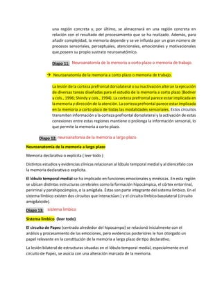 una región concreta y, por último, se almacenará en una región concreta en
relación con el resultado del procesamiento que se ha realizado. Además, para
añadir complejidad, la memoria depende y se ve influida por un gran número de
procesos sensoriales, perceptuales, atencionales, emocionales y motivacionales
que,poseen su propio sustrato neuroanatómico.
Diapo 11:
→ Neuroanatomía de la memoria a corto plazo o memoria de trabajo.
La lesión de la corteza prefrontal dorsolateral o su inactivación alteran la ejecución
de diversas tareas diseñadas para el estudio de la memoria a corto plazo (Bodner
y cols., 1996; Shindy y cols., 1994). La corteza prefrontal parece estar implicada en
la memoria y dirección de la atención. La corteza prefrontal parece estar implicada
en la memoria a corto plazo de todas las modalidades sensoriales. Estos circuitos
transmiten información a la corteza prefrontal dorsolateral y la activación de estas
conexiones entre estas regiones mantiene o prolonga la información sensorial, lo
que permite la memoria a corto plazo.
Diapo 12:
Neuroanatomía de la memoria a largo plazo
Memoria declarativa o explícita ( leer todo )
Distintos estudios y evidencias clínicas relacionan al lóbulo temporal medial y al diencéfalo con
la memoria declarativa o explícita.
El lóbulo temporal medial:se ha implicado en funciones emocionales y mnésicas. En esta región
se ubican distintas estructuras cerebrales como la formación hipocámpica, el córtex entorrinal,
perirrinal y parahipocámpico, o la amígdala. Éstas son parte integrante del sistema límbico. En el
sistema límbico existen dos circuitos que interactúan:) y el circuito límbico basolateral (circuito
amigdaloide).
Diapo 13:
Sistema limbico (leer todo)
El circuito de Papez (centrado alrededor del hipocampo) se relacionó inicialmente con el
análisis y procesamiento de las emociones, pero evidencias posteriores le han otorgado un
papel relevante en la constitución de la memoria a largo plazo de tipo declarativo.
La lesión bilateral de estructuras situadas en el lóbulo temporal medial, especialmente en el
circuito de Papez, se asocia con una alteración marcada de la memoria.
Neuroanatomía de la memoria a corto plazo o memoria de trabajo.
neuroanatomia de la memoria a largo plazo
sistema limbico
 