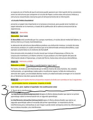 se especula con el hecho de que la amnesia puede aparecer por interrupción de las conexiones
entre las estructuras que componen el circuito de Papez o entre estas estructuras límbicas y
estructuras neocorticales necesarias para el almacenamiento de la información.
el circuito límbico basolateral
presenta un papel más importante en el proceso emocional, pero puede tener también un
papel relevante en la memoria, a través de la codificación de la valencia emocional de las
experiencias.
Diapo 14:
Diencefalo (leer todo)
El diencéfalo está constituido por los cuerpos mamilares, el núcleo dorsal medial del tálamo, la
lámina interna y el tracto mamilotalámico.
la alteración de estructuras diencefálicas produce una disfunción mnésica. La lesión de estas
estructuras produce un cuadro amnésico que se ha denominado amnesia diencefálica, cuyo
ejemplo característico es el síndrome de Korsakoff.
Esta amnesia está vinculada al circuito neural que incluye el hipocampo, el fórnix, los
corpúsculos mamilares y el tálamo anterior, lo que produce una interrupción del paso de
información desde el hipocampo, a través del fórnix, hasta estas estructuras diencefálicas.
Diapo 15:
Retencion y olvido (leer diapo y cuando termine seguir aquí )
Por tanto, el olvido se verá favorecido por el efecto inverso de estos factores. Así, estados
confusionales, un aprendizaje inadecuado o insuficiente repaso, la falta de motivación y
atención del sujeto, una tonalidad afectiva neutra y la edad avanzada convergen en la creación
de un fenómeno más bien pasivo de olvido.
Diapo 16:
Las principales teorias propuestas respecto al olvido
(Leer todo pero explicar el apartado tres acotinuacion esta)
3. Teoría de la interferencia.
La interferencia proactiva(proaccion) designa el efecto obstaculizador que ejerce un primer
aprendizaje sobre la memorización de un segundo aprendizaje.
La interferencia retroactiva (retroaccion)designa el efecto obstaculizador que ejerce un
segundo aprendizaje sobre el recuerdo del primer aprendizaje. La importancia de las
interferencias pro y retroactivas es aún mayor cuando existe semejanza entre las informaciones
que se desea recordar y las interferentes.
diencefalo
retension y olvido
las principales teorias propuestas respect al olvido son sumidas en las 3 siguientes:
 