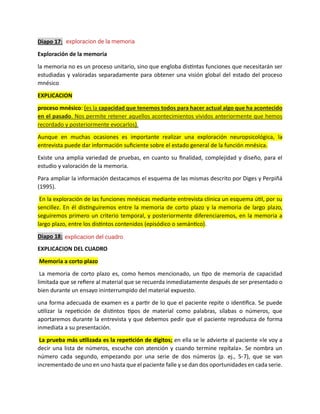 Diapo 17:
Exploración de la memoria
la memoria no es un proceso unitario, sino que engloba distintas funciones que necesitarán ser
estudiadas y valoradas separadamente para obtener una visión global del estado del proceso
mnésico
EXPLICACION
proceso mnésico: (es la capacidad que tenemos todos para hacer actual algo que ha acontecido
en el pasado. Nos permite retener aquellos acontecimientos vividos anteriormente que hemos
recordado y posteriormente evocarlos).
Aunque en muchas ocasiones es importante realizar una exploración neuropsicológica, la
entrevista puede dar información suficiente sobre el estado general de la función mnésica.
Existe una amplia variedad de pruebas, en cuanto su finalidad, complejidad y diseño, para el
estudio y valoración de la memoria.
Para ampliar la información destacamos el esquema de las mismas descrito por Diges y Perpiñá
(1995).
En la exploración de las funciones mnésicas mediante entrevista clínica un esquema útil, por su
sencillez. En él distinguiremos entre la memoria de corto plazo y la memoria de largo plazo,
seguiremos primero un criterio temporal, y posteriormente diferenciaremos, en la memoria a
largo plazo, entre los distintos contenidos (episódico o semántico).
Diapo 18:
EXPLICACION DEL CUADRO
Memoria a corto plazo
La memoria de corto plazo es, como hemos mencionado, un tipo de memoria de capacidad
limitada que se refiere al material que se recuerda inmediatamente después de ser presentado o
bien durante un ensayo ininterrumpido del material expuesto.
una forma adecuada de examen es a partir de lo que el paciente repite o identifica. Se puede
utilizar la repetición de distintos tipos de material como palabras, sílabas o números, que
aportaremos durante la entrevista y que debemos pedir que el paciente reproduzca de forma
inmediata a su presentación.
La prueba más utilizada es la repetición de dígitos; en ella se le advierte al paciente «le voy a
decir una lista de números, escuche con atención y cuando termine repítala». Se nombra un
número cada segundo, empezando por una serie de dos números (p. ej., 5-7), que se van
incrementado de uno en uno hasta que el paciente falle y se dan dos oportunidades en cada serie.
exploracion de la memoria
explicacion del cuadro
 