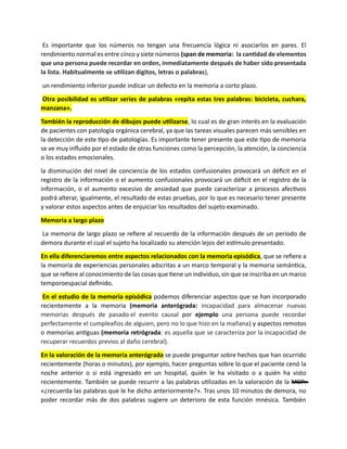Es importante que los números no tengan una frecuencia lógica ni asociarlos en pares. El
rendimiento normal es entre cinco y siete números (span de memoria: la cantidad de elementos
que una persona puede recordar en orden, inmediatamente después de haber sido presentada
la lista. Habitualmente se utilizan dígitos, letras o palabras),
un rendimiento inferior puede indicar un defecto en la memoria a corto plazo.
Otra posibilidad es utilizar series de palabras «repita estas tres palabras: bicicleta, cuchara,
manzana».
También la reproducción de dibujos puede utilizarse, lo cual es de gran interés en la evaluación
de pacientes con patología orgánica cerebral, ya que las tareas visuales parecen más sensibles en
la detección de este tipo de patologías. Es importante tener presente que este tipo de memoria
se ve muy influido por el estado de otras funciones como la percepción, la atención, la conciencia
o los estados emocionales.
la disminución del nivel de conciencia de los estados confusionales provocará un déficit en el
registro de la información o el aumento confusionales provocará un déficit en el registro de la
información, o el aumento excesivo de ansiedad que puede caracterizar a procesos afectivos
podrá alterar, igualmente, el resultado de estas pruebas, por lo que es necesario tener presente
y valorar estos aspectos antes de enjuiciar los resultados del sujeto examinado.
Memoria a largo plazo
La memoria de largo plazo se refiere al recuerdo de la información después de un período de
demora durante el cual el sujeto ha localizado su atención lejos del estímulo presentado.
En ella diferenciaremos entre aspectos relacionados con la memoria episódica, que se refiere a
la memoria de experiencias personales adscritas a un marco temporal y la memoria semántica,
que se refiere al conocimiento de las cosas que tiene un individuo, sin que se inscriba en un marco
temporoespacial definido.
En el estudio de la memoria episódica podemos diferenciar aspectos que se han incorporado
recientemente a la memoria (memoria anterógrada: incapacidad para almacenar nuevas
memorias después de pasado el evento causal por ejemplo una persona puede recordar
perfectamente el cumpleaños de alguien, pero no lo que hizo en la mañana) y aspectos remotos
o memorias antiguas (memoria retrógrada: es aquella que se caracteriza por la incapacidad de
recuperar recuerdos previos al daño cerebral).
En la valoración de la memoria anterógrada se puede preguntar sobre hechos que han ocurrido
recientemente (horas o minutos), por ejemplo, hacer preguntas sobre lo que el paciente cenó la
noche anterior o si está ingresado en un hospital, quién le ha visitado o a quién ha visto
recientemente. También se puede recurrir a las palabras utilizadas en la valoración de la MCP:
«¿recuerda las palabras que le he dicho anteriormente?». Tras unos 10 minutos de demora, no
poder recordar más de dos palabras sugiere un deterioro de esta función mnésica. También
 