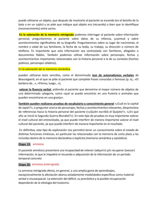 puede utilizarse un objeto, que después de mostrarlo al paciente se esconde (en el bolsillo de la
bata o en un cajón) y se pide que indique qué objeto era (recuerdo) o bien que lo identifique
(reconocimiento) entre varios.
En la valoración de la memoria retrógrada podemos interrogar al paciente sobre información
personal, preguntaremos al paciente sobre datos de su infancia, juventud y sobre
acontecimientos significativos de su biografía. Preguntaremos sobre su lugar de nacimiento, el
nombre o edad de sus familiares, la fecha de su boda, su trabajo, su dirección o número de
teléfono. Es importante que esta información sea contrastada con familiares, allegados o
documentos fiables. También podemos utilizar información sobre personajes, fechas y
acontecimientos importantes relacionados con la historia personal a la de su contexto (hechos
públicos, personajes célebres).
En la valoración de la memoria semántica
pueden utilizarse tests sencillos, como el denominado test de automatismos verbales de
Beauregaerd, en el que se pide al paciente que complete frases conocidas o famosas (p. ej., «El
barbero de…», «Pienso, luego…»),
valorar la fluencia verbal, pidiendo al paciente que denomine el mayor número de objetos de
una determinada categoría, como «qué se puede encontrar en una frutería o animales que
pueden encontrarse en una granja».
También pueden realizarse pruebas de vocabulario o conocimiento general «¿Cuál es la capital
de Japón?», o preguntar acerca de personajes, fechas y acontecimientos relevantes, desprovistos
de referencias hacia la historia personal del paciente («¿Quién escribió el Quijote?», «¿En qué
año se inició la Segunda Guerra Mundial?»). En este tipo de pruebas es muy importante valorar
el nivel cultural del entrevistado, ya que puede interferir de manera importante valorar el nivel
cultural del paciente, ya que puede interferir de manera importante en el resultado.
En definitiva, este tipo de exploración nos permitirá tener un conocimiento sobre el estado de
distintas funciones mnésicas, en particular las relacionadas con la memoria de corto plazo y las
incluidas dentro de la memoria declarativa o explícita (memoria semántica y episódica).
Diapo 19:
El paciente amnésico presentará una incapacidad de retener (adquirir) y/o recuperar (evocar)
información, lo que le impedirá el recuerdo o adquisición de la información de un período
temporal concreto
Diapo 20:
La amnesia retrógrada afecta, en general, a una amplia gama de aprendizajes,
excepcionalmente la afectación abarca aisladamente modalidades específicas como material
verbal o visuoespacial. La extensión del déficit, su pronóstico y la posible recuperación
dependerán de la etiología del trastorno.
amnesia
amnesia anterograda
 