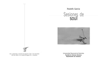 Rodolfo García


                                                                 Sesiones de
                                                                    soul




Este cuadernillo se terminó de imprimir el día 12 de diciembre   Universidad Nacional de Colombia
    del año 2008, en la ciudad de Bogotá D.C., Colombia.            Facultad de Ciencias Humanas
                                                                     Departamento de Literatura
 