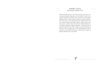 Rodolfo García
                 (Bucaramanga, Santander, 1978)


Poeta de imágenes precisas e intenciones punzantes que atinan a tra-
zar abismos y puentes colgantes en un trato fluido y valiente con el
lenguaje. Heterónimo de Gustavo Ortiz, entre los dos hay un juego de
espejos que deja ver todos los lados. Alumno consciente de los Estu-
dios Literarios en la Universidad Nacional de Colombia, donde afinó
su vocación radiestésica para hallar la poesía y augurar luces y som-
bras en letras y caminos. Paciente hacedor de entradas del blog Esta-
ción Poetas, publicación digital responsable y consecuente que se
puede leer desde marzo de 2006. Se dedica a encontrar pretextos de
existencia entre los milagros que ocurren esporádicamente y que le
desvían de su apasionada cercanía con las diosas blancas. Publicó el
poemario Basiliscos Sur La Cité (2006).
 