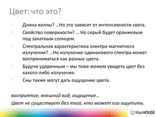 Цвет: что это?
o
Длина волны? …Но это зависит от интенсивности света.
o
Свойство поверхности? … Но серый будет оранжевым
под закатным солнцем.
o
Спектральная характеристика электро-магнитного
излучения? …Но излучение одинакового спектра может
восприниматься как разные цвета.
o
Будучи ударенным – мы тоже можем увидеть цвет без
какого-либо излучения.
o
Сны также могут дать ощущение цвета.
восприятие, внешний вид, ощущение…
Цвет не существует без того, кто может его ощутить.
 