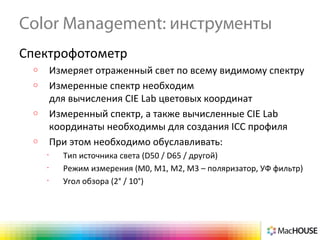 Color Management: инструменты
Спектрофотометр
o Измеряет отраженный свет по всему видимому спектру
o Измеренные спектр необходим
для вычисления CIE Lab цветовых координат
o Измеренный спектр, а также вычисленные CIE Lab
координаты необходимы для создания ICC профиля
o При этом необходимо обуславливать:
•
Тип источника света (D50 / D65 / другой)
•
Режим измерения (М0, М1, М2, М3 – поляризатор, УФ фильтр)
•
Угол обзора (2° / 10°)
 