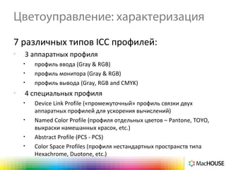 Цветоуправление: характеризация
7 различных типов ICC профилей:
o
3 аппаратных профиля
• профиль ввода (Gray & RGB)
• профиль монитора (Gray & RGB)
• профиль вывода (Gray, RGB and CMYK)
o
4 специальных профиля
• Device Link Profile («промежуточный» профиль связки двух
аппаратных профилей для ускорения вычислений)
• Named Color Profile (профиля отдельных цветов – Pantone, TOYO,
выкраски намешанных красок, etc.)
• Abstract Profile (PCS - PCS)
• Color Space Profiles (профиля нестандартных пространств типа
Hexachrome, Duotone, etc.)
 