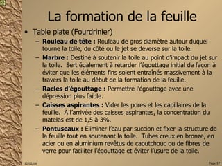 La formation de la feuille Table plate (Fourdrinier) Rouleau de tête :  Rouleau de gros diamètre autour duquel tourne la toile, du côté ou le jet se déverse sur la toile. Marbre :  Destiné à soutenir la toile au point d’impact du jet sur la toile.  Sert également à retarder l’égouttage initial de façon à éviter que les éléments fins soient entraînés massivement à la travers la toile au début de la formation de la feuille. Racles d’égouttage :  Permettre l’égouttage avec une dépression plus faible. Caisses aspirantes :  Vider les pores et les capillaires de la feuille.  À l’arrivée des caisses aspirantes, la concentration du matelas est de 1,5 à 3%. Pontuseaux :  Éliminer l’eau par succion et fixer la structure de la feuille tout en soutenant la toile.  Tubes creux en bronze, en acier ou en aluminium revêtus de caoutchouc ou de fibres de verre pour faciliter l’égouttage et éviter l’usure de la toile. 