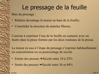 Le pressage de la feuille Buts du pressage : Réduire davantage la teneur en haut de la feuille; Consolider la structure du matelas fibreux. La teneur en eau à l’étape de pressage s’exprime habituellement en concentration ou en pourcentage de siccité. Entrée des presses   Siccité entre 18 à 25%  Sortie des presses   Siccité entre 36 et 44% Consiste à exprimer l’eau de la feuille en contacte avec un feutre dans la pince formée par les deux rouleaux de la presse. 