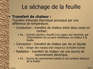 Le séchage de la feuille Transfert de chaleur :   Transfert d’énergie thermique provoqué par une différence de température. Conduction : transfert de chaleur entre deux corps en  contact. Ex. : Cylindre sécheur chauffé à la vapeur qui transmet, par  l’intermédiaire de sa paroi métallique, sa chaleur à la  feuille. Convection : transfert de chaleur par via un liquide Ex. : Diriger des masses d’air chaud sur la feuille humide Radiation : transfert de chaleur via une source de  rayonnement électrique. Ex. : Source de rayonnement placée à une certaine distance  de la feuille. 