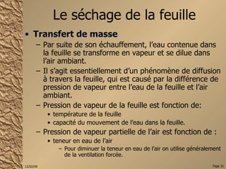 Le séchage de la feuille Transfert de masse Par suite de son échauffement, l’eau contenue dans la feuille se transforme en vapeur et se dilue dans l’air ambiant. Il s’agit essentiellement d’un phénomène de diffusion à travers la feuille, qui est causé par la différence de pression de vapeur entre l’eau de la feuille et l’air ambiant. Pression de vapeur de la feuille est fonction de:  température de la feuille capacité du mouvement de l’eau dans la feuille. Pression de vapeur partielle de l’air est fonction de : teneur en eau de l’air Pour diminuer la teneur en eau de l’air on utilise généralement de la ventilation forcée. 