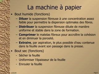La machine à papier Bout humide (fonctions) Diluer  la suspension fibreuse à une concentration assez faible pour permettre la dispersion optimales des fibres. Distribuer  la suspension fibreuse diluée de manière uniforme et stable dans la zone de formation. Comprimer  le matelas fibreux pour accroître la cohésion et en diminuer la porosité. Extraire , par aspiration, le plus possible d’eau contenue dans la feuille avant son passage dans la presse. Bout sec (fonctions) Sécher la feuille Uniformiser l’épaisseur de la feuille Enrouler la feuille 