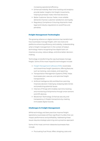 increasing operational efficiency.
Enhanced Visibility: Real-time tracking and analytics
provide better insights into freight movements,
helping businesses make informed decisions.
Better Customer Service: Faster, more reliable
deliveries improve customer satisfaction and loyalty.
Regulatory Compliance: Ensuring shipments meet
legal and industry regulations to avoid fines and
penalties.
Freight Management Technologies
The growing reliance on digital solutions has transformed
how businesses manage freight, with new tools and
platforms enhancing efficiency and visibility. Understanding
what is freight management in the context of today’s
technology means recognising how digital tools can
improve accuracy, reduce delays, and drive better decision-
making.
Technology is transforming the way businesses manage
freight. Some of the most impactful technologies include:
Freight Management Software (FMS): Automates
and streamlines freight operations, offering features
such as tracking, cost analysis, and reporting.
Transportation Management Systems (TMS): Helps
businesses plan, execute, and optimise freight
transportation.
Artificial Intelligence (AI) and Machine Learning:
Improves decision-making by analysing data trends
and predicting potential issues.
Internet of Things (IoT): Enables real-time tracking
and monitoring of shipments through smart sensors
and GPS devices.
Blockchain Technology: Enhances security and
transparency in freight transactions by creating
immutable digital records.
Challenges in Freight Management
While technology and best practices improve freight
operations, businesses still face significant hurdles that can
impact performance and profitability. Addressing these
issues requires strategic planning and a proactive approach.
Some of the most common obstacles businesses face
include:
Fluctuating Fuel Prices: Affect shipping costs and
 