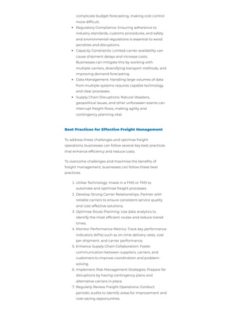 complicate budget forecasting, making cost control
more difficult.
Regulatory Compliance: Ensuring adherence to
industry standards, customs procedures, and safety
and environmental regulations is essential to avoid
penalties and disruptions.
Capacity Constraints: Limited carrier availability can
cause shipment delays and increase costs.
Businesses can mitigate this by working with
multiple carriers, diversifying transport methods, and
improving demand forecasting.
Data Management: Handling large volumes of data
from multiple systems requires capable technology
and clear processes.
Supply Chain Disruptions: Natural disasters,
geopolitical issues, and other unforeseen events can
interrupt freight flows, making agility and
contingency planning vital.
Best Practices for Effective Freight Management
To address these challenges and optimise freight
operations, businesses can follow several key best practices
that enhance efficiency and reduce costs.
To overcome challenges and maximise the benefits of
freight management, businesses can follow these best
practices:
1. Utilise Technology: Invest in a FMS or TMS to
automate and optimise freight processes.
2. Develop Strong Carrier Relationships: Partner with
reliable carriers to ensure consistent service quality
and cost-effective solutions.
3. Optimise Route Planning: Use data analytics to
identify the most efficient routes and reduce transit
times.
4. Monitor Performance Metrics: Track key performance
indicators (KPIs) such as on-time delivery rates, cost
per shipment, and carrier performance.
5. Enhance Supply Chain Collaboration: Foster
communication between suppliers, carriers, and
customers to improve coordination and problem-
solving.
6. Implement Risk Management Strategies: Prepare for
disruptions by having contingency plans and
alternative carriers in place.
7. Regularly Review Freight Operations: Conduct
periodic audits to identify areas for improvement and
cost-saving opportunities.
 