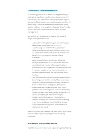 The Future of Freight Management
As technology continues to evolve, the freight industry is
undergoing significant transformation. Advancements in
sustainability and automation are reshaping how logistics
operate, and businesses must adapt to stay competitive. For
those using a platform like MachShip, this means being
ready to embrace emerging technologies and eco-friendly
logistics solutions that will define the future of freight
management.
Some of the key developments shaping the future of
freight management include:
Automation in Freight Management: Technologies
like AI-driven route optimisation, robotic
warehousing, and smart tracking systems are
streamlining workflows and reducing human error.
As automation continues to evolve, businesses will
benefit from increased accuracy and faster
fulfilment.
Autonomous Vehicles and Drones: While still
emerging, self-driving trucks and drone deliveries
could drastically improve efficiency and reduce
human error in the long term. Companies like Aurora
Innovation are pioneering these technologies to
address driver shortages and revolutionise freight
haulage.
Sustainable Logistics: Environmental responsibility is
becoming a competitive priority. Many businesses
are adopting eco-friendly solutions such as electric
fleets and optimised routing to cut emissions.
Predictive Analytics: With the help of AI, freight
platforms are becoming more proactive, forecasting
issues, managing demand changes, and enhancing
service levels through data-driven insights.
Digital Freight Marketplaces: These platforms
connect shippers and carriers in real time, offering
more choice and better rates. MachShip already
supports seamless integration and visibility that
aligns with this trend.
Staying informed and choosing the right freight technology
partner will be key to navigating this fast-changing
landscape.
Why Freight Management Matters
Freight management is a crucial aspect of logistics, helping
 
