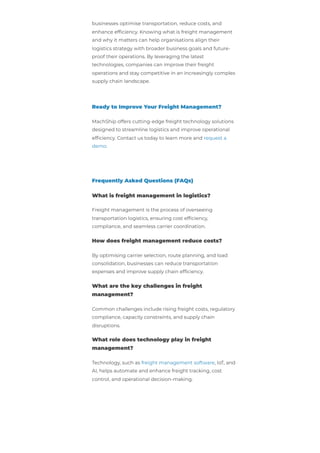 businesses optimise transportation, reduce costs, and
enhance efficiency. Knowing what is freight management
and why it matters can help organisations align their
logistics strategy with broader business goals and future-
proof their operations. By leveraging the latest
technologies, companies can improve their freight
operations and stay competitive in an increasingly complex
supply chain landscape.
Ready to Improve Your Freight Management?
MachShip offers cutting-edge freight technology solutions
designed to streamline logistics and improve operational
efficiency. Contact us today to learn more and request a
demo.
Frequently Asked Questions (FAQs)
What is freight management in logistics?
Freight management is the process of overseeing
transportation logistics, ensuring cost efficiency,
compliance, and seamless carrier coordination.
How does freight management reduce costs?
By optimising carrier selection, route planning, and load
consolidation, businesses can reduce transportation
expenses and improve supply chain efficiency.
What are the key challenges in freight
management?
Common challenges include rising freight costs, regulatory
compliance, capacity constraints, and supply chain
disruptions.
What role does technology play in freight
management?
Technology, such as freight management software, IoT, and
AI, helps automate and enhance freight tracking, cost
control, and operational decision-making.
 