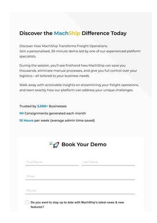Discover the MachShip Difference Today
Discover How MachShip Transforms Freight Operations.
Join a personalised, 30-minute demo led by one of our experienced platform
specialists.
During the session, you’ll see firsthand how MachShip can save you
thousands, eliminate manual processes, and give you full control over your
logistics—all tailored to your business needs.
Walk away with actionable insights on streamlining your freight operations,
and learn exactly how our platform can address your unique challenges.
Trusted by 3,﻿
500+ Businesses
1M Consignments generated each month
10 Hours per week (average admin time saved)
🚀 Book Your Demo
First Name Last Name
Email
Phone
Do you want to stay up to date with MachShip's latest news & new
features?
 