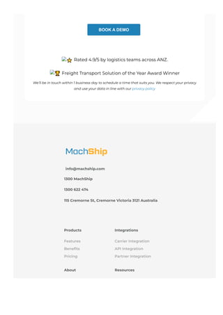 BOOK A DEMO
⭐ Rated 4.9/5 by logistics teams across ANZ.
🏆 Freight Transport Solution of the Year Award Winner
We’ll be in touch within 1 business day to schedule a time that suits you. We respect your privacy
and use your data in line with our privacy policy
info@machship.com
1300 MachShip
1300 622 474
115 Cremorne St, Cremorne Victoria 3121 Australia
Products
Features
Benefits
Pricing
Integrations
Carrier Integration
API Integration
Partner Integration
About Resources
 