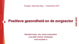 Congres Gezonde Zorg – 4 december 2014 
Positieve gezondheid en de zorgsector 
Machteld Huber, arts, senior-onderzoeker 
Louis Bolk Instituut, Driebergen 
www.louisbolk.nl 
 