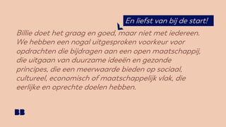 Billie doet het graag en goed, maar niet met iedereen.
We hebben een nogal uitgesproken voorkeur voor
opdrachten die bijdragen aan een open maatschappij,
die uitgaan van duurzame ideeën en gezonde
principes, die een meerwaarde bieden op sociaal,
cultureel, economisch of maatschappelijk vlak, die
eerlijke en oprechte doelen hebben.
En liefst van bij de start!
 