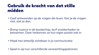 Gebruik de kracht van dat stille
midden
• Geef antwoorden op de vragen die leven. Ken je de vragen
niet, stel ze dan.
• Breng nuance in de boodschap, durf onzekerheden te
benoemen. Daar herkennen ze hun eigen positie ook in.
• Maak hen letterlijk zichtbaar in je communicatie
• Speel in op hun verschillende verwachtingspatronen
 