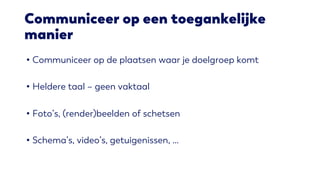 Communiceer op een toegankelijke
manier
• Communiceer op de plaatsen waar je doelgroep komt
• Heldere taal – geen vaktaal
• Foto’s, (render)beelden of schetsen
• Schema’s, video’s, getuigenissen, …
 