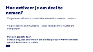 Hoe activeer je om deel te
nemen?
Via gemeentelijke communicatiekanalen en kanalen van partners
Via persoonlijke communicatie – zeker nodig bij meer kwetsbare
doelgroepen
Met een gepaste toon
Schakel de juiste personen in om de doelgroepen warm te maken
om zich kandidaat te stellen
 