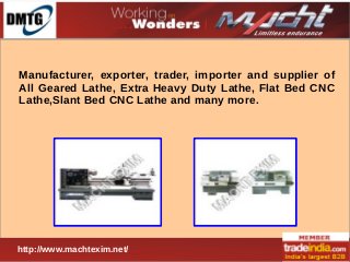 Manufacturer, exporter, trader, importer and supplier of
All Geared Lathe, Extra Heavy Duty Lathe, Flat Bed CNC
Lathe,Slant Bed CNC Lathe and many more.

http://www.machtexim.net/

 