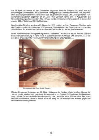 Am 23. April 1953 wurde mit den Erdarbeiten begonnen. Noch im Frühjahr 1953 stieß man auf
sulfathaltiges Grundwasser, das zudem noch kalkaggressive Kohlensäure enthielt. Die erforderli-
chen Sicherungsmaßnahmen verteuerten das Bauprojekt um 22.000 DM. Die eigentlichen Fun-
damentierungsarbeiten begannen am 24. Juni 1953. Dennoch konnte am 14. August 1953 die
Grundsteinlegung gefeiert werden. Alle 14 Tage wurde ein Stockwerk fertig gestellt. In dieser Zeit
wurden 900 m³ Beton und 82 t Stahl verbaut.

Das feierliche Richtfest wurde am 03. November 1953 gefeiert, auf den Tag genau 50 Jahre nach
der Einweihung des Landratsamtes. 130 geladene Gäste wohnten der Zeremonie bei und wurden
anschließend auf Kosten des Kreises im Gasthof Klein an der Koblenzer Straße bewirtet.

In der nichtöffentliche Kreistagssitzung vom 07. Dezember 1954 musste Baurat Kienzler über die
Baukostenüberschreitung in Höhe von 5 % (Gesamtvolumen: 1.200.000 DM) berichten, u. a. we-
gen eines Brauseraum für Heizer, der Inneneinrichtung des Sitzungssaals......




              Sitzungssaal 1955 (Foto Besser, Siegen)

Mit der Sitzung des Kreistages am 08. März 1955 wurde der Neubau offiziell eröffnet. Gerade der
180 m² große, repräsentativ gestaltete Sitzungssaal (u. a. Empore für Zuschauer, Fußbodenhei-
zung, an der Decke installierte Warmluftheizung usw.) verfehlte seine Wirkung nicht. Der eben-
falls nun vorhandene Fahrstuhl wurde auch als Beleg für die Fürsorge des Kreises gegenüber
seinen Bediensteten gedeutet.




                                                  - 12 -
 