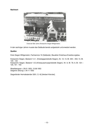 Nachwort




                      Ende der 60er Jahre (Kreisarchiv Siegen-Wittgenstein)

In den sechziger Jahren musste das Gebäude bereits aufgestockt und erweitert werden.

Quellen

Kreis Siegen-Wittgenstein, Fachservice 16 (Gebäude), Bauakten Kreishaus-Erweiterungsbau

Kreisarchiv Siegen, Bestand 1.0.1. (Kreistagsprotokolle Siegen), Nr. 12; 13, Bl. 449 – 453; 14, Bl.
120 - 123
Kreisarchiv Siegen, Bestand 1.0.3.(Kreisausschussprotokolle Siegen), Nr. 8, Bl. 76; 9, Bl. 124 –
125, 161 - 163

Westfalenpost v. 29.01.1953, 15.08.1953
Siegener Zeitung v. 04.11.1953

Siegerländer Heimatkalender 2001, S. 42 [Herbert Kienzler]




                                                  - 13 -
 
