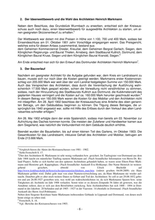 2. Der Ideenwettbewerb und die Wahl des Architekten Heinrich Markmann

Neben dem Beschluss, das Grundstück Wurmbach zu erwerben, entschied sich der Kreisaus-
schuss auch noch dazu, einen Ideenwettbewerb für ausgewählte Architekten zu starten, um ei-
nen geeigneten Skizzenentwurf zu erhalten.5

Der Wettbewerb war dotiert mit drei Preisen in Höhe von 1.100, 700 und 400 Mark, sodass bei
Einsendeschluss am 01. Oktober 1901 zehn Vorschläge eingegangen waren. Das Preisgericht,
welches extra für diesen Anlass zusammentrat, bestand aus:
dem Geheimen Kommerzienrat Dresler, Kreuztal, dem Geheimen Bergrat Gerlach, Siegen, dem
Königlichen Regierungs- und Baurat Thielen, Arnsberg, dem Stadtbaurat Kullrich, Dortmund, dem
Königlichen Baurat Kruse, Siegen und dem Königlichen Baurat Kranold, Siegen.6

Am Ende entschied man sich für den Entwurf des Dortmunder Architekten Heinrich Markmann7.

    3. Der Bauverlauf

Nachdem ein geeigneter Architekt für die Aufgabe gefunden war, dem Kreis ein Landratsamt zu
bauen, musste sich nur noch über die Kosten geeinigt werden. Markmanns erster Kostenvoran-
schlag von 205.000 Mark war weit über der vom Landrat festgelegten Summe von 150.000 Mark.
Auch das Versprechen des Architekten, dass durch die Vereinfachung der Ausführung wahr-
scheinlich 17.500 Mark gespart würden, schien die Verwaltung nicht versöhnlicher zu stimmen,
sodass, nach der Hinzuziehung des Stadtbaurats Kullrich aus Dortmund, die Kubikmeterzahl des
geplanten Hauses verringert und die Kosten auf ca. 160.000 Mark herunter geschraubt wurden.8
In diesem Betrag von 160.000 Mark waren die Kosten für das Mobiliar und den Architekten nicht
mit inbegriffen. Am 28. April 1902 beschloss der Kreisausschuss eine Anleihe des oben genann-
ten Betrags, um den Gebäudebau beginnen zu können. Die Tilgung dieses Betrages, die ur-
sprünglich bis 1940 angesetzt war, sollte mit Hilfe des Erlöses durch den Verkauf des alten Land-
ratsamtes schneller erfolgen.9

Am 26. Mai 1902 erfolgte dann der erste Spatenstich, sodass man bereits am 03. November zur
Aufrichtung des Daches kommen konnte. Die meisten der Zulieferer und Handwerker kamen aus
dem Siegerland, was natürlich die Verbundenheit mit dem Gebäude deutlich erhöhte.

Beendet wurden die Bauarbeiten, bis auf einen kleinen Teil des Gartens, im Oktober 1903. Die
Gesamtkosten für das Landratsamt, inklusive Gehalt des Architekten und Mobiliar, betrugen am
Ende 213.666 Mark.


5
  Vergleich hierzu die Akten des Kreisausschusses von 1901 - 1902.
6
  Siehe Festschrift S. 17.
7
  Über den Architekten H. Markmann ist sehr wenig vorhanden bzw. gesichert. Im Taufregister von Dortmund aus dem
Jahr 1868 taucht ein männlicher Täufling namens Markmann auf. (Nach freundlicher Information von Herrn Dr. Ro-
land Pieper). Sollte es sich hierbei um den späteren Architekten gehandelt haben, so waren seine Eltern Peter Mark-
mann und Henriette geb. Kappinghaus. (Nach freundlicher Auskunft Eva Holtkamp). Der Name Heinrich ist weitest-
gehend                gesichert,         obwohl             von            Ulrich           Bücholdt            auf
http://www.kmkbuecholdt.de/historisches/personen/architekten_man.htm (zuletzt gesehen 04.09.2009) ein Hans
Markmann geführt wird. Dabei geht man von einer Namensverwechslung aus, da Hans Markmann nie wieder auf-
taucht. Daneben gibt es aber noch weitere Daten zu Geburt und Tod des Architekten: So soll er am 29.08.1852 gebo-
ren und am 26.08.1927 gestorben sein, was wohl am wahrscheinlichsten ist, da sich Markmanns Spuren bzw. seine
Tätigkeiten als Architekt im Jahr 1908 verlaufen. Somit wäre er zu diesem Zeitpunkt 56 Jahre alt gewesen, was die
Annahme zulässt, dass er sich aus dem Berufsleben zurückzog. Sein Architekturbüro hat sich 1888 - 1894 in Dort-
mund in der Jakobstr. 20 befunden und ab 1905 - 1927 in der Vaerststr. 14 ebenfalls in Dortmund. (Nach freundlicher
Auskunft des Herrn Axel Pohlmann).
Neben dem Siegener Kreishaus baute Markmann insbesondere Gebäude in Lippstadt und Dortmund, von denen noch
heute einige zu sehen sind.
8
  Festschrift, S. 18.
9
  Vgl.: Berichte des Kreisausschusses von 1903.

                                                       -6-
 