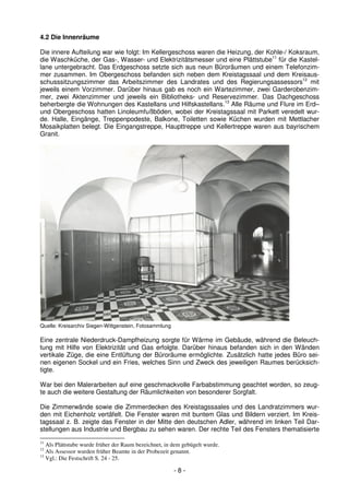 4.2 Die Innenräume

Die innere Aufteilung war wie folgt: Im Kellergeschoss waren die Heizung, der Kohle-/ Koksraum,
die Waschküche, der Gas-, Wasser- und Elektrizitätsmesser und eine Plättstube11 für die Kastel-
lane untergebracht. Das Erdgeschoss setzte sich aus neun Büroräumen und einem Telefonzim-
mer zusammen. Im Obergeschoss befanden sich neben dem Kreistagssaal und dem Kreisaus-
schusssitzungszimmer das Arbeitszimmer des Landrates und des Regierungsassessors12 mit
jeweils einem Vorzimmer. Darüber hinaus gab es noch ein Wartezimmer, zwei Garderobenzim-
mer, zwei Aktenzimmer und jeweils ein Bibliotheks- und Reservezimmer. Das Dachgeschoss
beherbergte die Wohnungen des Kastellans und Hilfskastellans.13 Alle Räume und Flure im Erd–
und Obergeschoss hatten Linoleumfußböden, wobei der Kreistagssaal mit Parkett veredelt wur-
de. Halle, Eingänge, Treppenpodeste, Balkone, Toiletten sowie Küchen wurden mit Mettlacher
Mosaikplatten belegt. Die Eingangstreppe, Haupttreppe und Kellertreppe waren aus bayrischem
Granit.




Quelle: Kreisarchiv Siegen-Wittgenstein, Fotosammlung

Eine zentrale Niederdruck-Dampfheizung sorgte für Wärme im Gebäude, während die Beleuch-
tung mit Hilfe von Elektrizität und Gas erfolgte. Darüber hinaus befanden sich in den Wänden
vertikale Züge, die eine Entlüftung der Büroräume ermöglichte. Zusätzlich hatte jedes Büro sei-
nen eigenen Sockel und ein Fries, welches Sinn und Zweck des jeweiligen Raumes berücksich-
tigte.

War bei den Malerarbeiten auf eine geschmackvolle Farbabstimmung geachtet worden, so zeug-
te auch die weitere Gestaltung der Räumlichkeiten von besonderer Sorgfalt.

Die Zimmerwände sowie die Zimmerdecken des Kreistagssaales und des Landratzimmers wur-
den mit Eichenholz vertäfelt. Die Fenster waren mit buntem Glas und Bildern verziert. Im Kreis-
tagssaal z. B. zeigte das Fenster in der Mitte den deutschen Adler, während im linken Teil Dar-
stellungen aus Industrie und Bergbau zu sehen waren. Der rechte Teil des Fensters thematisierte
11
   Als Plättstube wurde früher der Raum bezeichnet, in dem gebügelt wurde.
12
   Als Assessor wurden früher Beamte in der Probezeit genannt.
13
   Vgl.: Die Festschrift S. 24 - 25.

                                                        -8-
 