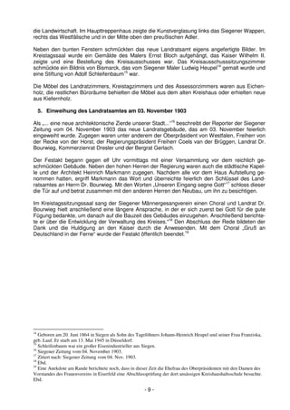 die Landwirtschaft. Im Haupttreppenhaus zeigte die Kunstverglasung links das Siegener Wappen,
rechts das Westfälische und in der Mitte oben den preußischen Adler.

Neben den bunten Fenstern schmückten das neue Landratsamt eigens angefertigte Bilder. Im
Kreistagssaal wurde ein Gemälde des Malers Ernst Bloch aufgehängt, das Kaiser Wilhelm II.
zeigte und eine Bestellung des Kreisausschusses war. Das Kreisausschusssitzungszimmer
schmückte ein Bildnis von Bismarck, das vom Siegener Maler Ludwig Heupel14 gemalt wurde und
eine Stiftung von Adolf Schleifenbaum15 war.

Die Möbel des Landratzimmers, Kreistagzimmers und des Assessorzimmers waren aus Eichen-
holz, die restlichen Büroräume behielten die Möbel aus dem alten Kreishaus oder erhielten neue
aus Kiefernholz.

     5. Einweihung des Landratsamtes am 03. November 1903

Als „... eine neue architektonische Zierde unserer Stadt...“16 beschreibt der Reporter der Siegener
Zeitung vom 04. November 1903 das neue Landratsgebäude, das am 03. November feierlich
eingeweiht wurde. Zugegen waren unter anderem der Oberpräsident von Westfalen, Freiherr von
der Recke von der Horst, der Regierungspräsident Freiherr Coels van der Brüggen, Landrat Dr.
Bourwieg, Kommerzienrat Dresler und der Bergrat Gerlach.

Der Festakt begann gegen elf Uhr vormittags mit einer Versammlung vor dem reichlich ge-
schmückten Gebäude. Neben den hohen Herren der Regierung waren auch die städtische Kapel-
le und der Architekt Heinrich Markmann zugegen. Nachdem alle vor dem Haus Aufstellung ge-
nommen hatten, ergriff Markmann das Wort und überreichte feierlich den Schlüssel des Land-
ratsamtes an Herrn Dr. Bourwieg. Mit den Worten „Unseren Eingang segne Gott“17 schloss dieser
die Tür auf und betrat zusammen mit den anderen Herren den Neubau, um ihn zu besichtigen.

Im Kreistagssitzungssaal sang der Siegener Männergesangverein einen Choral und Landrat Dr.
Bourwieg hielt anschließend eine längere Ansprache, in der er sich zuerst bei Gott für die gute
Fügung bedankte, um danach auf die Bauzeit des Gebäudes einzugehen. Anschließend berichte-
te er über die Entwicklung der Verwaltung des Kreises.“18 Den Abschluss der Rede bildeten der
Dank und die Huldigung an den Kaiser durch die Anwesenden. Mit dem Choral „Gruß an
Deutschland in der Ferne“ wurde der Festakt öffentlich beendet.19




14
   Geboren am 20. Juni 1864 in Siegen als Sohn des Tagelöhners Johann-Heinrich Heupel und seiner Frau Franziska,
geb. Lauf. Er starb am 13. Mai 1945 in Düsseldorf.
15
   Schleifenbaum war ein großer Eisenindustrieller aus Siegen.
16
   Siegener Zeitung vom 04. November 1903.
17
   Zitiert nach: Siegener Zeitung vom 04. Nov. 1903.
18
   Ebd.
19
   Eine Anekdote am Rande berichtete noch, dass in dieser Zeit die Ehefrau des Oberpräsidenten mit den Damen des
Vorstandes des Frauenvereins in Eiserfeld eine Abschlussprüfung der dort ansässigen Kreishaushaltsschule besuchte.
Ebd.

                                                       -9-
 