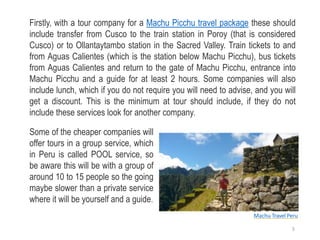 Firstly, with a tour company for a Machu Picchu travel package these should
include transfer from Cusco to the train station in Poroy (that is considered
Cusco) or to Ollantaytambo station in the Sacred Valley. Train tickets to and
from Aguas Calientes (which is the station below Machu Picchu), bus tickets
from Aguas Calientes and return to the gate of Machu Picchu, entrance into
Machu Picchu and a guide for at least 2 hours. Some companies will also
include lunch, which if you do not require you will need to advise, and you will
get a discount. This is the minimum at tour should include, if they do not
include these services look for another company.
Some of the cheaper companies will
offer tours in a group service, which
in Peru is called POOL service, so
be aware this will be with a group of
around 10 to 15 people so the going
maybe slower than a private service
where it will be yourself and a guide.
Machu Travel Peru
5
 