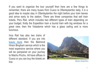 If you want to organize the tour yourself then here are a few things to
remember, there are many buses from Cusco to Ollantaytambo daily, it is a
good idea to maybe stay in Ollantaytambo the night before your train leaves
and arrive early to the station. There are three companies that sell train
tickets, Peru Rail, which includes two different types of train depending on
your budget, firstly the Expedition train a tourist train with big windows for a
great view, then the Vistadome which has a glass ceiling and is more
luxurious.
Inca Rail has also two trains of
different standard. If you are into
luxury tours then the Belmond
Hiram Bingham service which is the
most expensive service where you
will be pampered on your journey
to Machu Picchu. All have offices in
Cusco or you can buy the tickets on
line. Machu Travel Peru
6
 