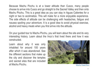 Because Machu Picchu is at a lower altitude than Cusco, many people
choose to arrive into Cusco and go straight to the Sacred Valley and then onto
Machu Picchu. This is a great idea as you can stay in Aguas Calientes for a
night or two to acclimatize. This will make for a more enjoyable experience.
The side effects of altitude can be challenging with headaches, fatigue and
nausea spoiling your adventure. It is a good idea to avoid physical exercise,
alcohol and heavy meals when you first arrive into the altitude.
On your guided tour to Machu Picchu, you will learn about the site and its very
interesting history. Learn about the Inca´s that lived there and how it was
constructed.
Learn about why it was only
inhabited for around 100 years
after which it was abandoned. See
the different sections that make up
the city and discover the temples
and sacred sites that are included
at Machu Picchu. Machu Travel Peru
8
 