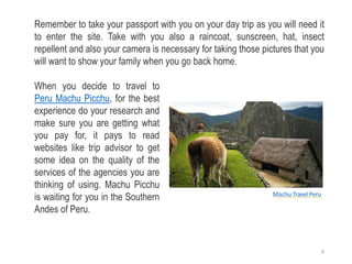 Remember to take your passport with you on your day trip as you will need it
to enter the site. Take with you also a raincoat, sunscreen, hat, insect
repellent and also your camera is necessary for taking those pictures that you
will want to show your family when you go back home.
When you decide to travel to
Peru Machu Picchu, for the best
experience do your research and
make sure you are getting what
you pay for, it pays to read
websites like trip advisor to get
some idea on the quality of the
services of the agencies you are
thinking of using. Machu Picchu
is waiting for you in the Southern
Andes of Peru.
Machu Travel Peru
9
 