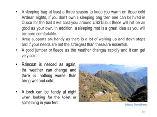 • A sleeping bag at least a three season to keep you warm on those cold
Andean nights, if you don’t own a sleeping bag then one can be hired in
Cusco for the trail it will cost your around US$15 but these will not be as
good as your own. In addition, a sleeping mat is a great idea as you will
be more comfortable.
• Knee supports are handy as there is a lot of walking up and down steps
and if your needs are not the strongest than these are essential.
• A good jumper or fleece as the weather changes rapidly and it can get
very cold.
Machu Travel Peru
• Raincoat is needed as again,
the weather can change and
there is nothing worse than
being wet and cold.
• A torch can be handy at night
when looking for the toilet or
something in your tent.
10
 
