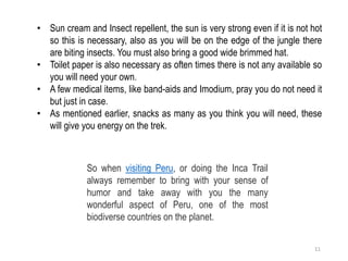 • Sun cream and Insect repellent, the sun is very strong even if it is not hot
so this is necessary, also as you will be on the edge of the jungle there
are biting insects. You must also bring a good wide brimmed hat.
• Toilet paper is also necessary as often times there is not any available so
you will need your own.
• A few medical items, like band-aids and Imodium, pray you do not need it
but just in case.
• As mentioned earlier, snacks as many as you think you will need, these
will give you energy on the trek.
So when visiting Peru, or doing the Inca Trail
always remember to bring with your sense of
humor and take away with you the many
wonderful aspect of Peru, one of the most
biodiverse countries on the planet.
11
 