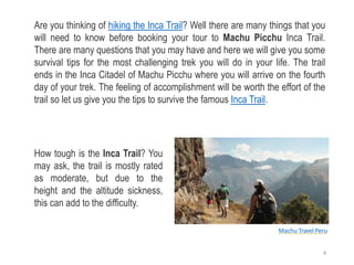 Machu Travel Peru
Are you thinking of hiking the Inca Trail? Well there are many things that you
will need to know before booking your tour to Machu Picchu Inca Trail.
There are many questions that you may have and here we will give you some
survival tips for the most challenging trek you will do in your life. The trail
ends in the Inca Citadel of Machu Picchu where you will arrive on the fourth
day of your trek. The feeling of accomplishment will be worth the effort of the
trail so let us give you the tips to survive the famous Inca Trail.
How tough is the Inca Trail? You
may ask, the trail is mostly rated
as moderate, but due to the
height and the altitude sickness,
this can add to the difficulty.
4
 