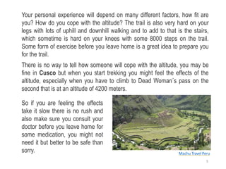Your personal experience will depend on many different factors, how fit are
you? How do you cope with the altitude? The trail is also very hard on your
legs with lots of uphill and downhill walking and to add to that is the stairs,
which sometime is hard on your knees with some 8000 steps on the trail.
Some form of exercise before you leave home is a great idea to prepare you
for the trail.
There is no way to tell how someone will cope with the altitude, you may be
fine in Cusco but when you start trekking you might feel the effects of the
altitude, especially when you have to climb to Dead Woman´s pass on the
second that is at an altitude of 4200 meters.
So if you are feeling the effects
take it slow there is no rush and
also make sure you consult your
doctor before you leave home for
some medication, you might not
need it but better to be safe than
sorry. Machu Travel Peru
5
 