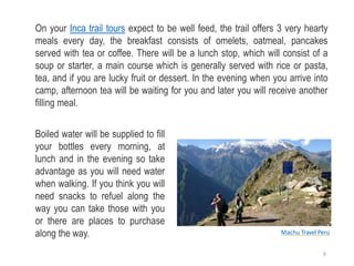 On your Inca trail tours expect to be well feed, the trail offers 3 very hearty
meals every day, the breakfast consists of omelets, oatmeal, pancakes
served with tea or coffee. There will be a lunch stop, which will consist of a
soup or starter, a main course which is generally served with rice or pasta,
tea, and if you are lucky fruit or dessert. In the evening when you arrive into
camp, afternoon tea will be waiting for you and later you will receive another
filling meal.
Boiled water will be supplied to fill
your bottles every morning, at
lunch and in the evening so take
advantage as you will need water
when walking. If you think you will
need snacks to refuel along the
way you can take those with you
or there are places to purchase
along the way. Machu Travel Peru
6
 