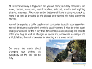 All trekkers will carry a daypack in this you will carry your daily essentials, like
water, camera, sunscreen, insect repellent, raincoat, snacks and anything
else you may need. Always remember that you will have to carry your pack so
make it as light as possible as the altitude and walking will make everything
heavier.
You will be supplied a duffel bag by most companies to put in your essentials.
You will be given a weight limit which is usually around 5 kilos so think about
what you will need for the 4 day trail, for example a sleeping bag will need to
enter your bag as well as changes of socks and underwear, a change of t
shirt, toiletries, thermal underwear for sleeping and a warm jacket.
Do worry too much about
changing your clothes, as
everybody on the trail will be
dirty.
Machu Travel Peru
7
 