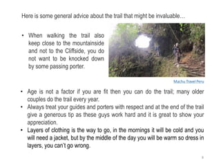 • Age is not a factor if you are fit then you can do the trail; many older
couples do the trail every year.
• Always treat your guides and porters with respect and at the end of the trail
give a generous tip as these guys work hard and it is great to show your
appreciation.
• Layers of clothing is the way to go, in the mornings it will be cold and you
will need a jacket, but by the middle of the day you will be warm so dress in
layers, you can’t go wrong.
Here is some general advice about the trail that might be invaluable…
• When walking the trail also
keep close to the mountainside
and not to the Cliffside, you do
not want to be knocked down
by some passing porter.
Machu Travel Peru
8
 