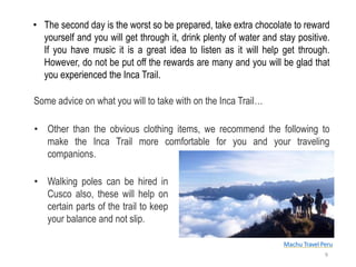 • The second day is the worst so be prepared, take extra chocolate to reward
yourself and you will get through it, drink plenty of water and stay positive.
If you have music it is a great idea to listen as it will help get through.
However, do not be put off the rewards are many and you will be glad that
you experienced the Inca Trail.
Some advice on what you will to take with on the Inca Trail…
• Other than the obvious clothing items, we recommend the following to
make the Inca Trail more comfortable for you and your traveling
companions.
• Walking poles can be hired in
Cusco also, these will help on
certain parts of the trail to keep
your balance and not slip.
Machu Travel Peru
9
 