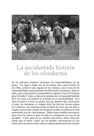 La accidentada historia
de los oleoductos
En los próximos capítulos miraremos las responsabilidades de las
partes. Sin lugar a dudas uno de los puntos más controvertidos de
este libro, inclusive entre algunas de las víctimas, será el tema de las
responsabilidades, particularmente las del Estado y la empresa. Algunos
dirán ¿pero cómo puede ser responsable la empresa si fue el ELN quien
puso la bomba? Como se dijo en la introducción, la responsabilidad del
ELN no exime a la empresa ni al Estado de su responsabilidad. Pero
antes de pasar a revisar ese punto, hay que plantear algo crucial para
el tema: los oleoductos se rompen todos los días por razones ajenas
a la violencia y las empresas tienen un deber de evitar que eso pase y
cuando ocurre tienen el deber de minimizar el daño, en términos no sólo
ambientales sino de vidas humanas. Deben tomar medidas preventivas
para evitar las roturas y tener un plan de contingencia en caso de un
accidente. Como parte de sus medidas preventivas, deben mirar por
donde pasa el tramo, cuáles son las posibles consecuencias de una
rotura, pues las roturas como vamos a explicar pueden pasar por muchas
 