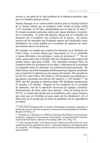 Gearóid Ó Loingsigh
101
razones y son parte de la vida cotidiana de la industria petrolera, algo
que en Colombia quieren ocultar.
Natalia Springer en su controvertido informe para la Fiscalía General
de la Nación afirmó que el oleoducto Caño Limón–Coveñas sufrió
1.317 atentados en 28 años, paralizándolo por un total de 10 años.180
En ningún momento menciona roturas por causas distintas a la guerra.
No lo contempla. Es parte del discurso oficial que en Colombia los
derrames son el producto casi exclusivo de la guerra. De hecho,
muchos de los atentados que Ecopetrol reporta son clasificados como
abolladuras, las cuales pueden ser el resultado de reptación de suelo,
movimiento masivo de tierra etc.
Por ejemplo, un estudio que examinó los derrames en el oleoducto de
Caño Limón– Coveñas afirma que “únicamente el 1% es atribuible
a causas diferentes a los sabotajes y actos de terrorismo”. 181
De ser
cierto, quiere decir que Colombia tiene los oleoductos más seguros del
mundo entero, algo poco creíble. Fue imposible conseguir datos de
Ecopetrol sobre los accidentes en los tubos, a diferencia de la prontitud
en responder sobre los atentados con información pormenorizada. De
todas formas, las cifras manejadas públicamente por algunos, contrastan
con el récord de la industria en otras partes del mundo. Por ejemplo en
los EE.UU. entre 1996 y 2015 hubo 11.195 incidentes con oleoductos y
gasoductos, arrojando una cifra de 362 muertos y 1.381 heridos.182
En
1998, año del atentado en Machuca hubo 389 incidentes produciendo
21 muertes y 81 heridos. Ninguno de los incidentes fue el resultado
de atentados, sino de la operación incorrecta de equipos, corrosión,
deslizamientos de tierra, entre otros factores. Claro el sistema de los
EE.UU. es mucho más grande que el colombiano, pero ¿acaso tenemos
que creer que en Colombia no pasa nada con los oleoductos? ¿Es el
único país en el mundo que no tiene un problema con la seguridad de
los tubos?
180 
FGN (2015) Estableciendo los hechos: Metodología cuantitativa aplicable al
análisis de casos de crímenes de guerra y crímenes de lesa humanidad en Colombia,
Bogotá: FGN Pág. 18.
181 
Miranda, D. y Restrepo, R. (2005)Los Derrames De Petróleo En Ecosistemas
Tropicales - Impactos, Consecuencias y Prevención. La Experiencia De Colombia.
International Oil Spill Conference Proceedings 2005, Vol. 1Pág. 572
182 
Cifras tomadas de http://www.phmsa.dot.gov Página oficial de los EE.UU. de la
Administración de seguridad de ductos y materiales peligrosos del Departamento
de Transporte. No distingue claramente entre la clase de material transportado en
cada incidente.
 